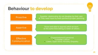 Behaviour to develop
16
Proactive
Supplier relationship do not develop by their own
→ They need input by both parties & proper planning
Effective
Communication
• Organizational & personal
• Consider culture
• Listen, Open mind, Honesty, Empathy
Assertive
Know and able to express what we want
at the same time willing to listen of others
 