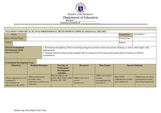 Republic of the Philippines
Department of Education
REGION ______________________
SCHOOLS DIVISION OF ___________________
Sample copy from DepEd Click Team
TEACHER’S INDIVIDUAL PLAN for PROFESSIONAL DEVELOPMENT (IPPD) for School Year: 2022-2023
Name: Designation: TEACHER I
Name of School Head: Learning Area
School Region:
Priority Professional
Development Needs
(Based on PPST)
1. Developing and applying effective teaching strategies to promote critical and creative thinking, as well as other higher order
thinking skills.
2. Planning and delivering teaching strategies that res responsive to the special educational needs of learners in difficult
circumstances.
Professional Development Goal:
Objectives Methods/Strategies Provider of
Professional
Development
Activities
Resources Time Frame Success Indicator
(What competencies will
I enhance?)
*To be based on
objectives in the PPST
(What professional
activities will I
undertake to achieve my
objective?
Who can address my
needs? (Self, School, SDO
Division, RO, CO)
(What will I do to
access
resources?)
(When do I expect
to have
accomplished the
activities?)
What PPST
competencies would I
have enhanced?
What areas of school
performance would
have been improved?
 