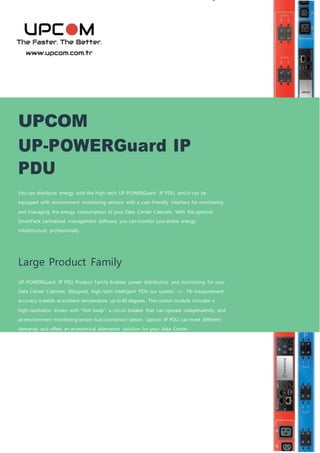 UPCOM
UP-POWERGuard IP
PDU
You can distribute energy with the high-tech UP-POWERGuard IP PDU, which can be
equipped with environment monitoring sensors with a user-friendly interface for monitoring
and managing the energy consumption of your Data Center Cabinets. With the optional
SmartPack centralized management software, you can monitor your entire energy
infrastructure professionally.
Large Product Family
UP-POWERGuard IP PDU Product Family Enables power distribution and monitoring for your
Data Center Cabinets. Designed, high-tech intelligent PDU our system, +/- 1% measurement
accuracy is stable at ambient temperature up to 60 degrees. Thecontrol module includes a
high-resolution screen with “Hot Swap”, a circuit breaker that can operate independently, and
an environment monitoring sensor hub connection option. Upcom IP PDU can meet different
demands and offers an economical alternative solution for your data Center.
 
