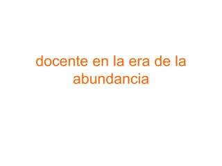 docente en la era de la
abundancia
 