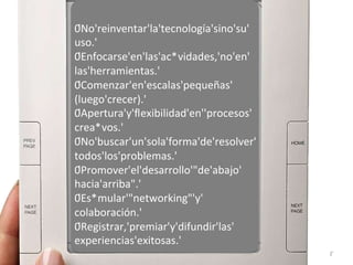 0'No'reinventar'la'tecnología'sino'su'
uso.'
0'Enfocarse'en'las'ac*vidades,'no'en'
las'herramientas.'
0'Comenzar'en'escalas'pequeñas'
(luego'crecer).'
0'Apertura'y'ﬂexibilidad'en''procesos'
crea*vos.'
0'No'buscar'un'sola'forma'de'resolver'
todos'los'problemas.'
0'Promover'el'desarrollo'"de'abajo'
hacia'arriba".'
0'Es*mular'"networking"'y'
colaboración.'
0'Registrar,'premiar'y'difundir'las'
experiencias'exitosas.'
2'
 