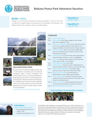 Balkans Peace Park Adventure Vacation


$2,995 + Airfare                                                                                        Expedition I
                                                                                                        July 18th – Aug 1st
Indulge in an all inclusive educational adventure expedition. Be one of the first
to explore the rugged beauty and experience the hospitality of the people in the
                                                                                                        Expedition II
Balkans Peace Park in Albania, Kosovo, and Montenegro.
                                                                                                            Aug 15th - 29th




                                                                  ITINERARY
                                                                  Day 1   Arrive in Tirana, Albania
                                                                  Day 2   Devour a feast of local organic veggies and spit roasted
                                                                          lamb with the villagers of Thethi.
                                                                  Day 3   Explore an archeological site from the iron age before dipping
                                                                          your toes in the tallest waterfall in northern Albania, and
                                                                          engage with Balkans Peace Park Summer Program students.
                                                                  Day 4   Ascend to Qaf Pejas, atop stunning views of Shala Valley,
                                                                          and camp in shepherds summer pasture, sharing a rustic
                                                                          meal around the campfire.
                                                                  Day 5   Cross the border on an ancient trade route into Montenegro
                                                                          toward the village of Vuthaj, for a swim in the Blue Eye.
                                                                  Day 6   Trek to Plav and enjoy freshly caught trout lake side; swim,
                                                                          canoe, boat, and relax. You’ve earned it.
                                                                  Day 7   Visit the HRID eco-village north of Plav.
                                                                  Day 8   Hike into Kosovo, crossing the border at Qaf Bogichevica,
  BALKANS PEACE PARK                                                      and pick wild berries before a night in a rustic mountain cabin.
                                                                  Day 9   Explore the ERA Waterfall trail, in the Rugova Valley,
  Be one of the first to explore the Balkans Peace Park
                                                                          afterwords enjoy a meall of fresh baked byrek in Peja.
  – a trans-national, cross-border park in the adjoining
                                                                  Day 10 Spend a day on the cliffs rock-climbing near the
  mountainous region of Kosovo, Montenegro and
                                                                          Peja Monastery in Rugova Valley, lessons included.
  northern Albania, known as the Accursed Mountains.
                                                                  Day 11 Hike to Tri-border peak, where all 3 countries converge
  While fostering cross border community development,                     crossing the border back into Albania for a final night under
  promoting environmental conservation and biodiversity;                  the stars at a shepherds stani.
  and stimulating local economies through sustainable             Day 12 Reflect on your journey while peacefully floating down the
  tourism; we can help preserve one of the of the least                   Lake Komani gorge towards our final dinner in Shkodra.
  explored and most unique mountain ranges in Europe              Day 13 Return home to share your adventure.
  for future generations.
  For more information: http://balkanspeacepark.org
                                                                       Custom Individual / Group Expeditions Available




   Todd Walters                                 Todd Walters holds a Masters in International Peace and Conflict Resolution from
   Founder, Lead Expedition Guide               the School of International Service at American University, focusing his research on
   w | http://peaceparkexpeditions.com          International Peace Parks, and is a National Outdoor Leadership School certified
                                                adventure guide with wilderness emergency medical training. He was the Balkans
   c | 1.888.577.7485
                                                Peace Park summer program director in 2008, and continues his innovative
   e | todd@peaceparkexpeditions.com
                                                approach to promoting international peace parks.
 