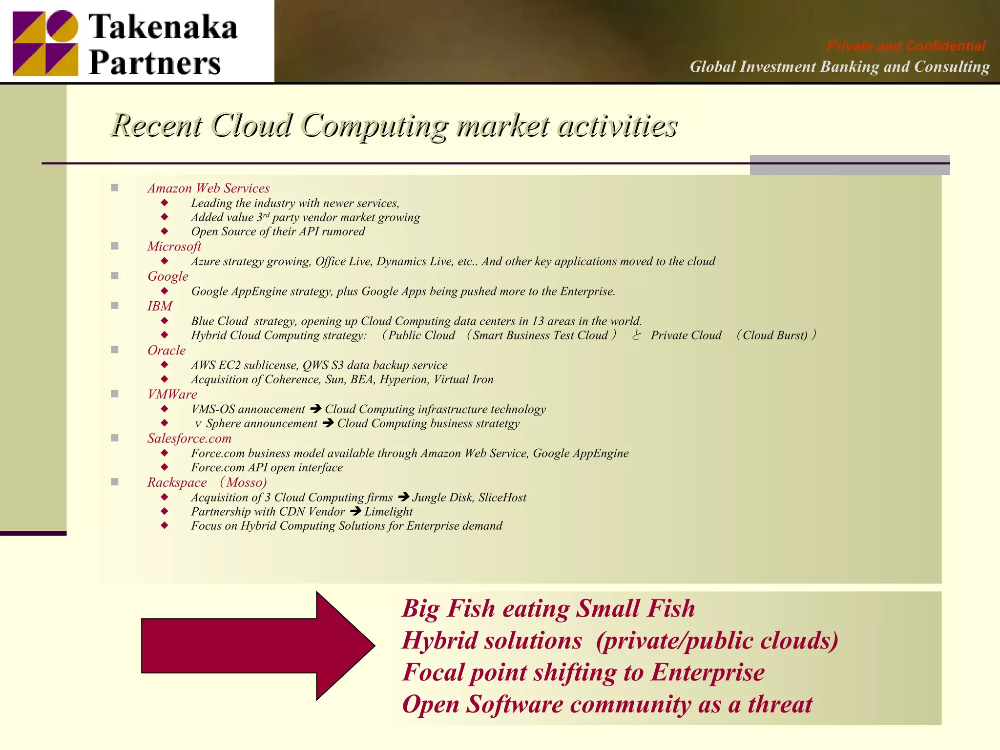 Private and Confidential
                                                                                                              Global Investment Banking and Consulting


Recent Cloud Computing market activities
   Amazon Web Services
            Leading the industry with newer services,
            Added value 3rd party vendor market growing
            Open Source of their API rumored
   Microsoft
            Azure strategy growing, Office Live, Dynamics Live, etc.. And other key applications moved to the cloud
   Google
            Google AppEngine strategy, plus Google Apps being pushed more to the Enterprise.
   IBM
            Blue Cloud strategy, opening up Cloud Computing data centers in 13 areas in the world.
            Hybrid Cloud Computing strategy: （ Public Cloud （ Smart Business Test Cloud ） と Private Cloud （ Cloud Burst) ）
   Oracle
            AWS EC2 sublicense, QWS S3 data backup service
            Acquisition of Coherence, Sun, BEA, Hyperion, Virtual Iron
   VMWare
            VMS-OS annoucement  Cloud Computing infrastructure technology
            ｖ Sphere announcement  Cloud Computing business stratetgy
   Salesforce.com
            Force.com business model available through Amazon Web Service, Google AppEngine
            Force.com API open interface
   Rackspace （ Mosso)
            Acquisition of 3 Cloud Computing firms  Jungle Disk, SliceHost
            Partnership with CDN Vendor  Limelight
            Focus on Hybrid Computing Solutions for Enterprise demand




                                                      Big Fish eating Small Fish
                                                      Hybrid solutions (private/public clouds)
                                                      Focal point shifting to Enterprise
                                                      Open Software community as a threat                                                       2
 