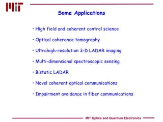 Some Applications High field and coherent control science Optical coherence tomography Ultrahigh-resolution 3-D LADAR imaging Multi-dimensional spectroscopic sensing Bistatic LADAR Novel coherent optical communications Impairment avoidance in fiber communications MIT Optics and Quantum Electronics 