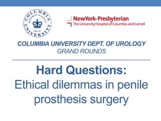 COLUMBIA UNIVERSITY DEPT. OF UROLOGY
GRAND ROUNDS
Hard Questions:
Ethical dilemmas in penile
prosthesis surgery
 