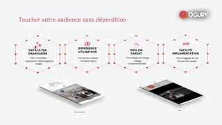 DATA ULTRA
GRANULAIRE
- Applications téléchargées &
usages
- URLs consultées
100% ON
TARGET
- Technologie de ciblage
- Ciblage
comportementale
EXPERIENCE
UTILISATEUR
- Format qui s’adapte
- Template Ogury
FACILITE
IMPLEMENTATION
- Aucun taggage de site
- Pas de SDK à poser
Format statique
Video
Toucher votre audience sans déperdition
 