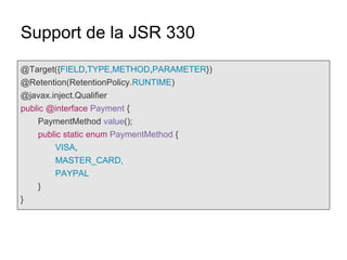 Support de la JSR 330
@Target({FIELD,TYPE,METHOD,PARAMETER})
@Retention(RetentionPolicy.RUNTIME)
@javax.inject.Qualifier
public @interface Payment {
PaymentMethod value();
public static enum PaymentMethod {
VISA,
MASTER_CARD,
PAYPAL
}
}
 