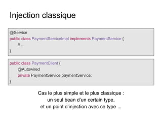 Injection classique
@Service
public class PaymentServiceImpl implements PaymentService {
// ...
}
public class PaymentClient {
@Autowired
private PaymentService paymentService;
}
Cas le plus simple et le plus classique :
un seul bean d’un certain type,
et un point d’injection avec ce type ...
 