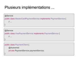 Plusieurs implémentations ...
@Service
public class MasterCardPaymentService implements PaymentService {
// ...
}
@Service
public class VisaPaymentService implements PaymentService {
// ...
}
public class PaymentClient {
@Autowired
private PaymentService paymentService;
}
 