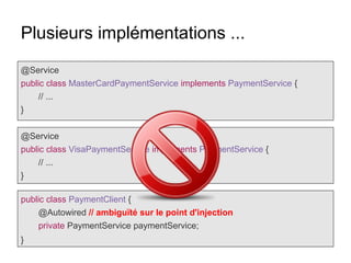 Plusieurs implémentations ...
@Service
public class MasterCardPaymentService implements PaymentService {
// ...
}
@Service
public class VisaPaymentService implements PaymentService {
// ...
}
public class PaymentClient {
@Autowired // ambiguïté sur le point d'injection
private PaymentService paymentService;
}
 