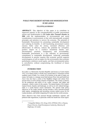 Public Procurement reform and modernization
in Sri lanKa
VeluPPillai mohan *
ABSTRACT. This objective of this paper is to contribute to
improved capacity in the conceptualization of public procurement
reform and modernization in Sri Lanka after Tsunami disaster in
2004 with the implementation of environmental and social
considerations in procurement, in line with internationally accepted
principles and practices to recover the economy. The potential of
Sustainable Procurement for promoting sustainable development
and realizing its benefits. A well functioning procurement system
ensures; better value for money, increased efficiency and
effectiveness of delivery, reduces the potential for corruption,
positive impact on a country’s investment climate, non-
discriminatory practices, transparency and accountability.
Sustainable procurement is a key indicator of governments’
commitment to sustainable development. Achieving sustainable
development in practice requires that economic growth supports
social progress as well as respect for the environment, that economic
performance reinforces social equity, and that environmental policy
is cost-effective without compromising the livelihood of future
generations.
INTRODUCTION
Sri Lanka is a Democratic Socialist Republic and known as Ceylon before
1972, is an island country in South Asia, located about 31 kilometres off the
southern coast of India. As a result of its location in the path of major sea
routes, Sri Lanka is a strategic naval link between West Asia and South East
Asia it has also been a centre of the Buddhist religion and culture from
ancient times as well as being a bastion of Hinduism. The country is famous
for the production and export of tea, coffee, coconuts, and rubber and
cinnamon - which is native to the country. The natural beauty of Sri Lanka's
tropical forests, beaches and landscape, as well as its rich cultural heritage,
make it a world famous tourist destination. The general trade policy
objectives of Sri Lanka include moving towards a more outward-oriented
trade regime, strengthening and increasing overseas market access for Sri
Lankan products, and further integrating Sri Lanka into the world economy.
These objectives have been pursued through multilateral, regional, and
bilateral trade negotiations, in particular within the South-East Asian region.
1
1 *
Veluppillai Mohan, B.Sc (Eng), M.Sc (PPM for SD), is Deputy
Project Director, Road Development Authority, Ministry Of
Highways, Sri Lanka
1
 