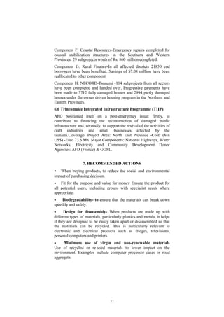 Component F: Coastal Resources-Emergency repairs completed for
coastal stabilization structures in the Southern and Western
Provinces. 29 subprojects worth of Rs, 860 million completed.
Component G: Rural Finance-In all affected districts 21850 end
borrowers have been benefited. Savings of $7.08 million have been
reallocated to other component
Component H: NECORD-Tsunami -114 subprojects from all sectors
have been completed and handed over. Progressive payments have
been made to 3712 fully damaged houses and 2994 partly damaged
houses under the owner driven housing program in the Northern and
Eastern Provinces.
6.6 Trincomalee Integrated Infrastructure Programme (TIIP)
AFD positioned itself on a post-emergency issue: firstly, to
contribute to financing the reconstruction of damaged public
infrastructure and, secondly, to support the revival of the activities of
craft industries and small businesses affected by the
tsunami.Coverage/ Project Area: North East Province -Cost: (Mn
US$) -Euro 73.6 Mn. Major Components: National Highways, Water
Networks, Electricity and Community Development Donor
Agencies: AFD (France) & GOSL.
7. RECOMMENDED ACTIONS
• When buying products, to reduce the social and environmental
impact of purchasing decision.
• Fit for the purpose and value for money Ensure the product for
all potential users, including groups with specialist needs where
appropriate.
• Biodegradability- to ensure that the materials can break down
speedily and safely.
• Design for disassembly- When products are made up with
different types of materials, particularly plastics and metals, it helps
if they are designed to be easily taken apart or disassembled so that
the materials can be recycled. This is particularly relevant to
electronic and electrical products such as fridges, televisions,
personal computers and printers.
• Minimum use of virgin and non-renewable materials
Use of recycled or re-used materials to lower impact on the
environment. Examples include computer processor cases or road
aggregate.
11
 