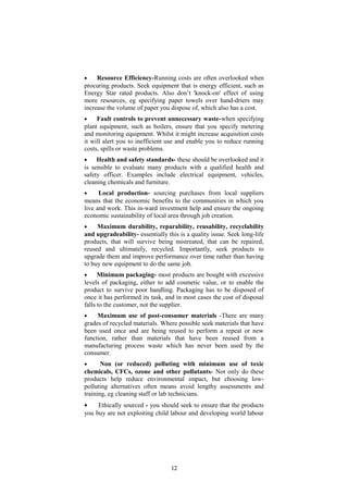 • Resource Efficiency-Running costs are often overlooked when
procuring products. Seek equipment that is energy efficient, such as
Energy Star rated products. Also don’t 'knock-on' effect of using
more resources, eg specifying paper towels over hand-driers may
increase the volume of paper you dispose of, which also has a cost.
• Fault controls to prevent unnecessary waste-when specifying
plant equipment, such as boilers, ensure that you specify metering
and monitoring equipment. Whilst it might increase acquisition costs
it will alert you to inefficient use and enable you to reduce running
costs, spills or waste problems.
• Health and safety standards- these should be overlooked and it
is sensible to evaluate many products with a qualified health and
safety officer. Examples include electrical equipment, vehicles,
cleaning chemicals and furniture.
• Local production- sourcing purchases from local suppliers
means that the economic benefits to the communities in which you
live and work. This in-ward investment help and ensure the ongoing
economic sustainability of local area through job creation.
• Maximum durability, reparability, reusability, recyclability
and upgradeability- essentially this is a quality issue. Seek long-life
products, that will survive being mistreated, that can be repaired,
reused and ultimately, recycled. Importantly, seek products to
upgrade them and improve performance over time rather than having
to buy new equipment to do the same job.
• Minimum packaging- most products are bought with excessive
levels of packaging, either to add cosmetic value, or to enable the
product to survive poor handling. Packaging has to be disposed of
once it has performed its task, and in most cases the cost of disposal
falls to the customer, not the supplier.
• Maximum use of post-consumer materials -There are many
grades of recycled materials. Where possible seek materials that have
been used once and are being reused to perform a repeat or new
function, rather than materials that have been reused from a
manufacturing process waste which has never been used by the
consumer.
• Non (or reduced) polluting with minimum use of toxic
chemicals, CFCs, ozone and other pollutants- Not only do these
products help reduce environmental impact, but choosing low-
polluting alternatives often means avoid lengthy assessments and
training, eg cleaning staff or lab technicians.
• Ethically sourced - you should seek to ensure that the products
you buy are not exploiting child labour and developing world labour
12
 