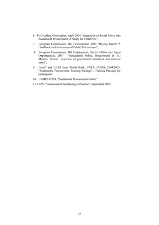 6. McCrudden, Christopher, April 2004.“Integration of Social Policy into
Sustainable Procurement: A Study for UNDESA”,
7. European Commission, DG Environment, 2004 “Buying Green! A
Handbook on Environmental Public Procurement”,
.8. European Commission, DG Employment, Social Affairs and Equal
Opportunities, 2007 “Sustainable Public Procurement in EU
Member States” overview of government initiatives and selected
cases”,
9 Ecoeff and ICLEI from World Bank, UNEP, IAPSO, 2004/2005.
“Sustainable Procurement Training Package”,, Training Package for
participants’
10. UNDP/IAPSO, “Sustainable Procurement Guide”
11. CIPS: “Environment Purchasing in Practice”, September 2002
15
 