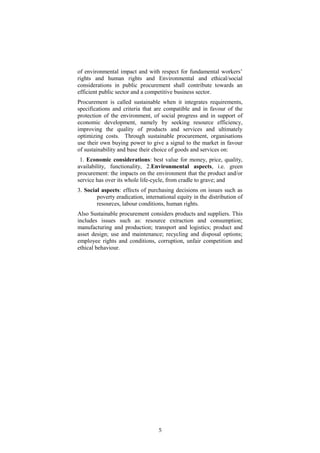 of environmental impact and with respect for fundamental workers’
rights and human rights and Environmental and ethical/social
considerations in public procurement shall contribute towards an
efficient public sector and a competitive business sector.
Procurement is called sustainable when it integrates requirements,
specifications and criteria that are compatible and in favour of the
protection of the environment, of social progress and in support of
economic development, namely by seeking resource efficiency,
improving the quality of products and services and ultimately
optimizing costs. Through sustainable procurement, organisations
use their own buying power to give a signal to the market in favour
of sustainability and base their choice of goods and services on:
1. Economic considerations: best value for money, price, quality,
availability, functionality, 2.Environmental aspects, i.e. green
procurement: the impacts on the environment that the product and/or
service has over its whole life-cycle, from cradle to grave; and
3. Social aspects: effects of purchasing decisions on issues such as
poverty eradication, international equity in the distribution of
resources, labour conditions, human rights.
Also Sustainable procurement considers products and suppliers. This
includes issues such as: resource extraction and consumption;
manufacturing and production; transport and logistics; product and
asset design; use and maintenance; recycling and disposal options;
employee rights and conditions, corruption, unfair competition and
ethical behaviour.
5
 