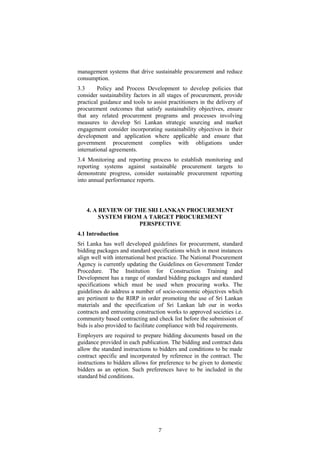 management systems that drive sustainable procurement and reduce
consumption.
3.3 Policy and Process Development to develop policies that
consider sustainability factors in all stages of procurement, provide
practical guidance and tools to assist practitioners in the delivery of
procurement outcomes that satisfy sustainability objectives, ensure
that any related procurement programs and processes involving
measures to develop Sri Lankan strategic sourcing and market
engagement consider incorporating sustainability objectives in their
development and application where applicable and ensure that
government procurement complies with obligations under
international agreements.
3.4 Monitoring and reporting process to establish monitoring and
reporting systems against sustainable procurement targets to
demonstrate progress, consider sustainable procurement reporting
into annual performance reports.
4. A REVIEW OF THE SRI LANKAN PROCUREMENT
SYSTEM FROM A TARGET PROCUREMENT
PERSPECTIVE
4.1 Introduction
Sri Lanka has well developed guidelines for procurement, standard
bidding packages and standard specifications which in most instances
align well with international best practice. The National Procurement
Agency is currently updating the Guidelines on Government Tender
Procedure. The Institution for Construction Training and
Development has a range of standard bidding packages and standard
specifications which must be used when procuring works. The
guidelines do address a number of socio-economic objectives which
are pertinent to the RIRP in order promoting the use of Sri Lankan
materials and the specification of Sri Lankan lab our in works
contracts and entrusting construction works to approved societies i.e.
community based contracting and check list before the submission of
bids is also provided to facilitate compliance with bid requirements.
Employers are required to prepare bidding documents based on the
guidance provided in each publication. The bidding and contract data
allow the standard instructions to bidders and conditions to be made
contract specific and incorporated by reference in the contract. The
instructions to bidders allows for preference to be given to domestic
bidders as an option. Such preferences have to be included in the
standard bid conditions.
7
 
