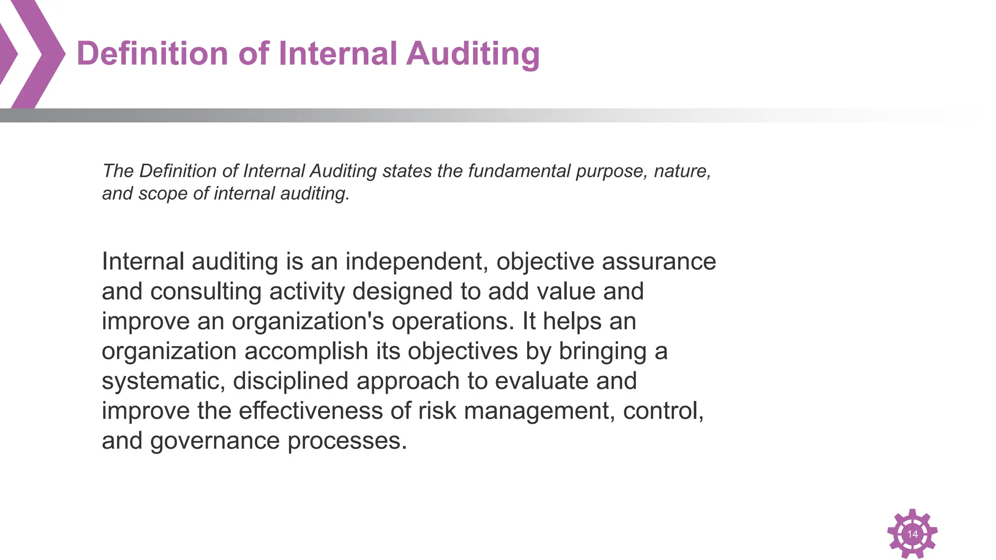 14
Definition of Internal Auditing
The Definition of Internal Auditing states the fundamental purpose, nature,
and scope of internal auditing.
Internal auditing is an independent, objective assurance
and consulting activity designed to add value and
improve an organization's operations. It helps an
organization accomplish its objectives by bringing a
systematic, disciplined approach to evaluate and
improve the effectiveness of risk management, control,
and governance processes.
 