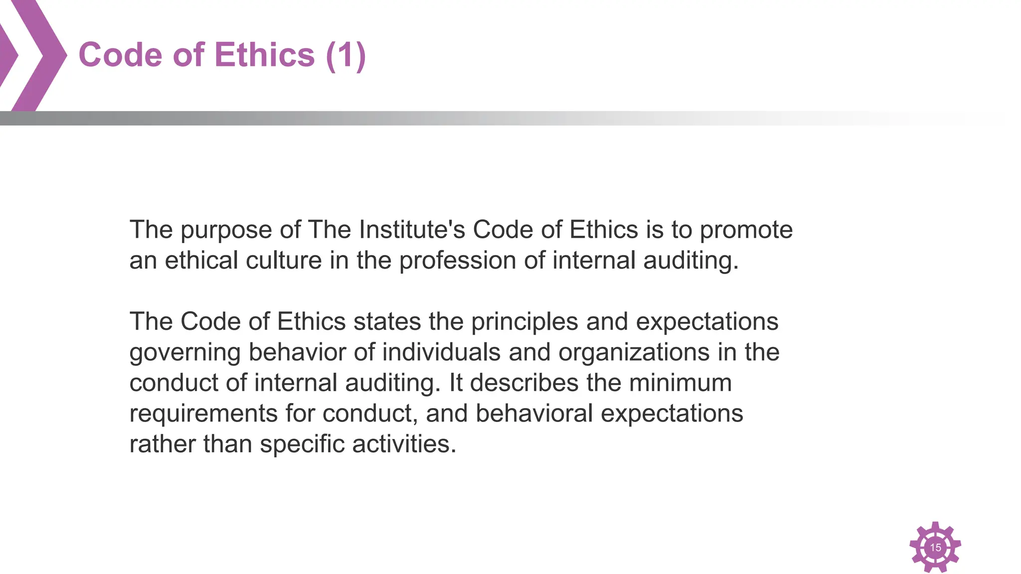 15
Code of Ethics (1)
The purpose of The Institute's Code of Ethics is to promote
an ethical culture in the profession of internal auditing.
The Code of Ethics states the principles and expectations
governing behavior of individuals and organizations in the
conduct of internal auditing. It describes the minimum
requirements for conduct, and behavioral expectations
rather than specific activities.
 