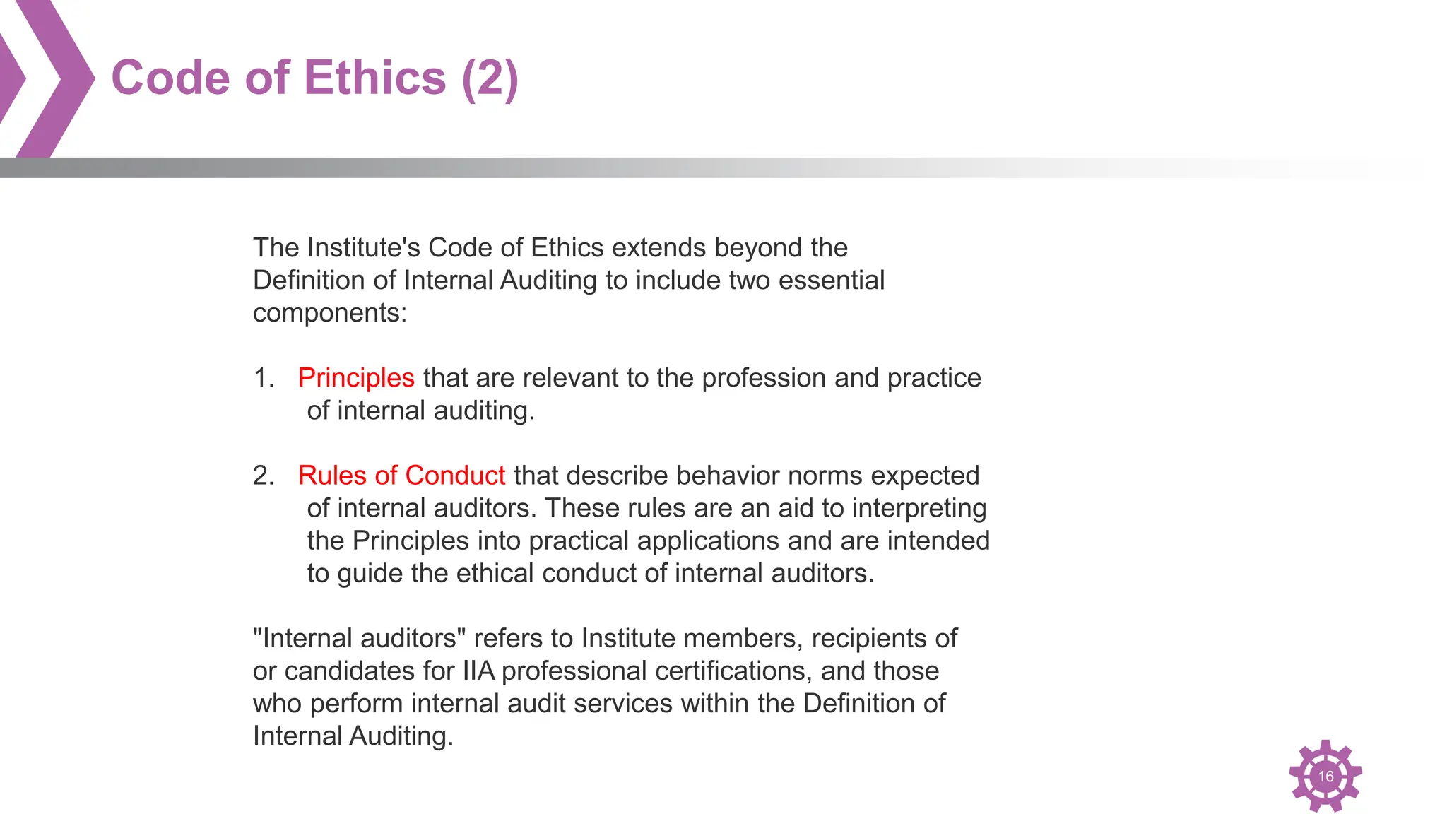 16
Code of Ethics (2)
The Institute's Code of Ethics extends beyond the
Definition of Internal Auditing to include two essential
components:
1. Principles that are relevant to the profession and practice
of internal auditing.
2. Rules of Conduct that describe behavior norms expected
of internal auditors. These rules are an aid to interpreting
the Principles into practical applications and are intended
to guide the ethical conduct of internal auditors.
"Internal auditors" refers to Institute members, recipients of
or candidates for IIA professional certifications, and those
who perform internal audit services within the Definition of
Internal Auditing.
 