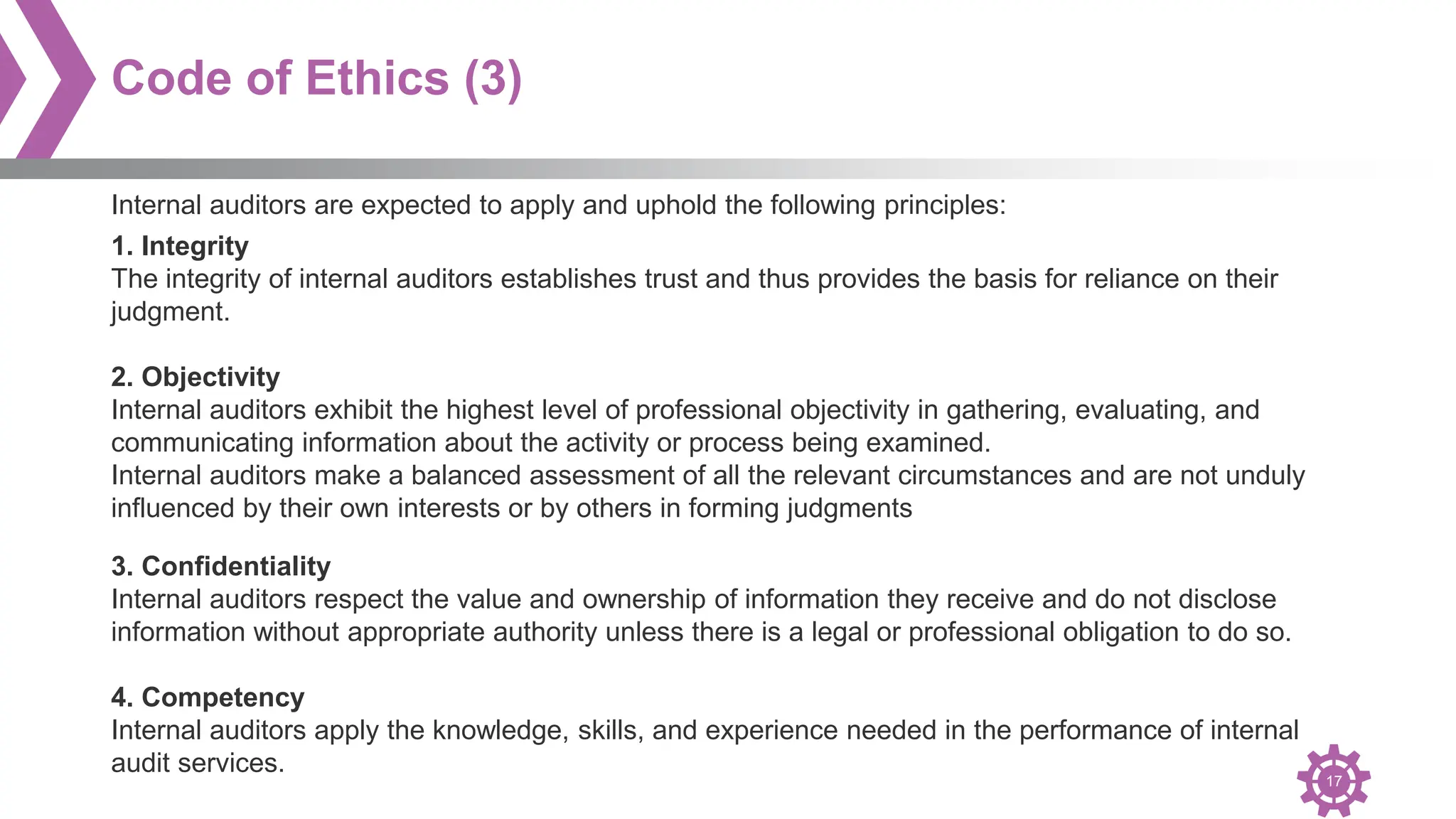 17
Code of Ethics (3)
1. Integrity
The integrity of internal auditors establishes trust and thus provides the basis for reliance on their
judgment.
2. Objectivity
Internal auditors exhibit the highest level of professional objectivity in gathering, evaluating, and
communicating information about the activity or process being examined.
Internal auditors make a balanced assessment of all the relevant circumstances and are not unduly
influenced by their own interests or by others in forming judgments
Internal auditors are expected to apply and uphold the following principles:
3. Confidentiality
Internal auditors respect the value and ownership of information they receive and do not disclose
information without appropriate authority unless there is a legal or professional obligation to do so.
4. Competency
Internal auditors apply the knowledge, skills, and experience needed in the performance of internal
audit services.
 