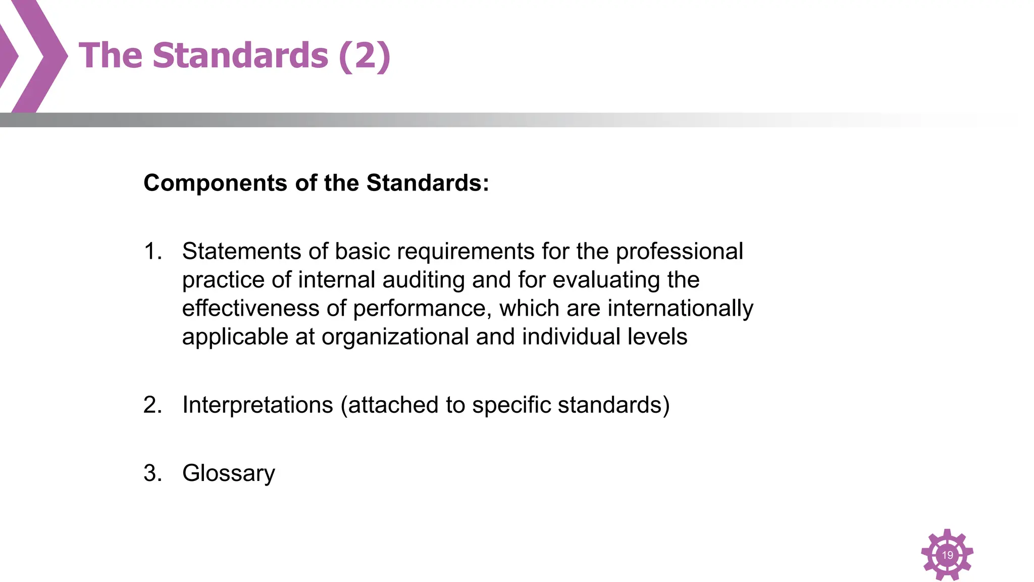 19
The Standards (2)
Components of the Standards:
1. Statements of basic requirements for the professional
practice of internal auditing and for evaluating the
effectiveness of performance, which are internationally
applicable at organizational and individual levels
2. Interpretations (attached to specific standards)
3. Glossary
 
