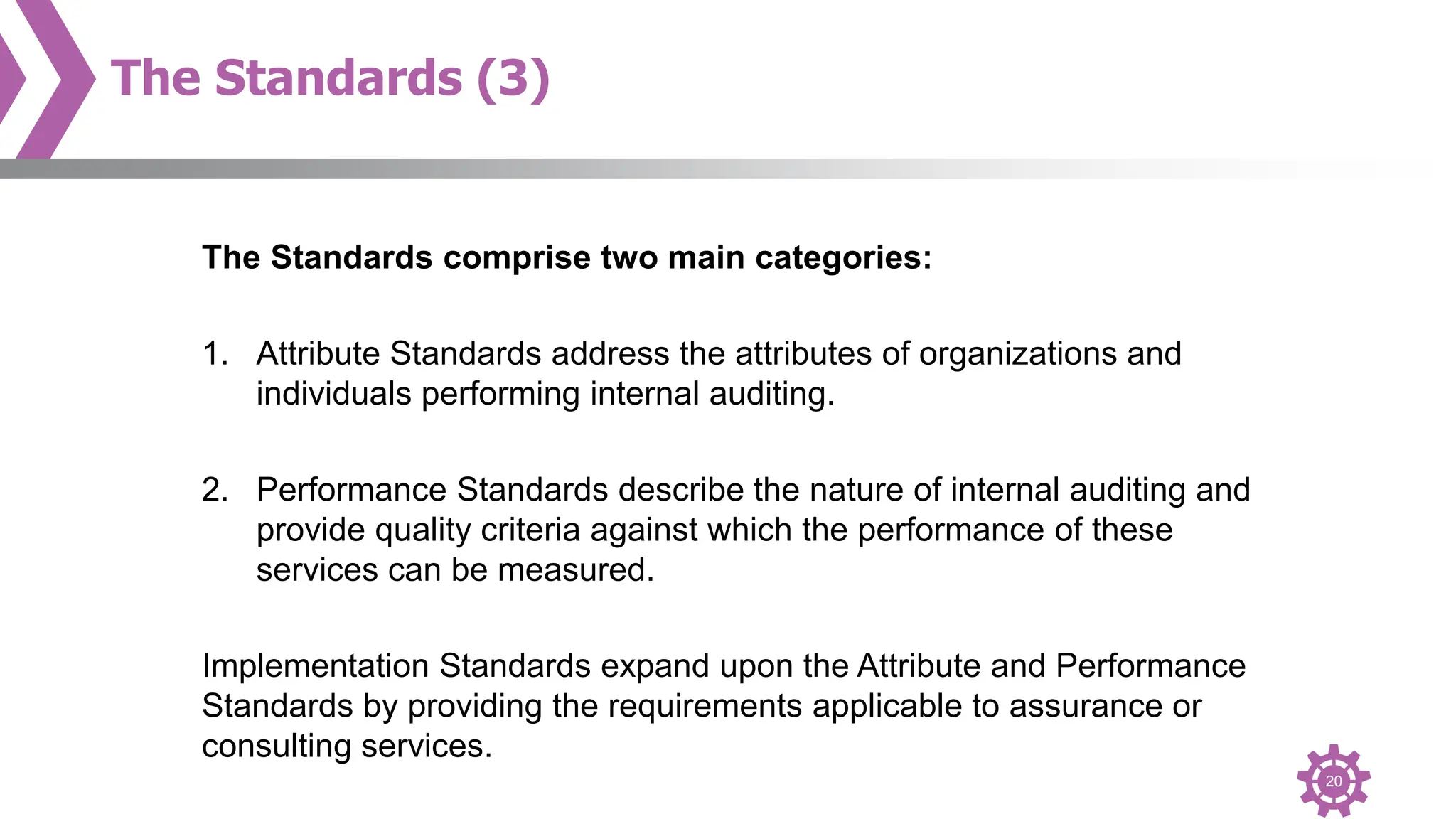 20
The Standards (3)
The Standards comprise two main categories:
1. Attribute Standards address the attributes of organizations and
individuals performing internal auditing.
2. Performance Standards describe the nature of internal auditing and
provide quality criteria against which the performance of these
services can be measured.
Implementation Standards expand upon the Attribute and Performance
Standards by providing the requirements applicable to assurance or
consulting services.
 