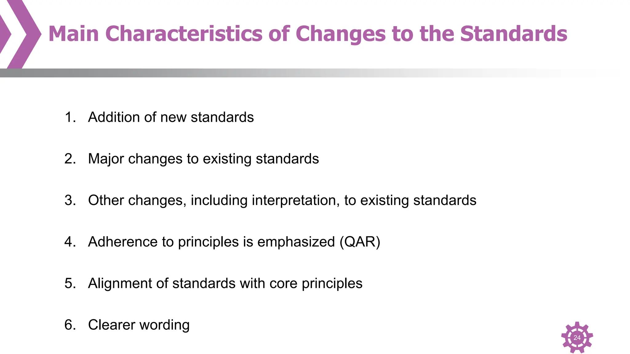 24
Main Characteristics of Changes to the Standards
1. Addition of new standards
2. Major changes to existing standards
3. Other changes, including interpretation, to existing standards
4. Adherence to principles is emphasized (QAR)
5. Alignment of standards with core principles
6. Clearer wording
 