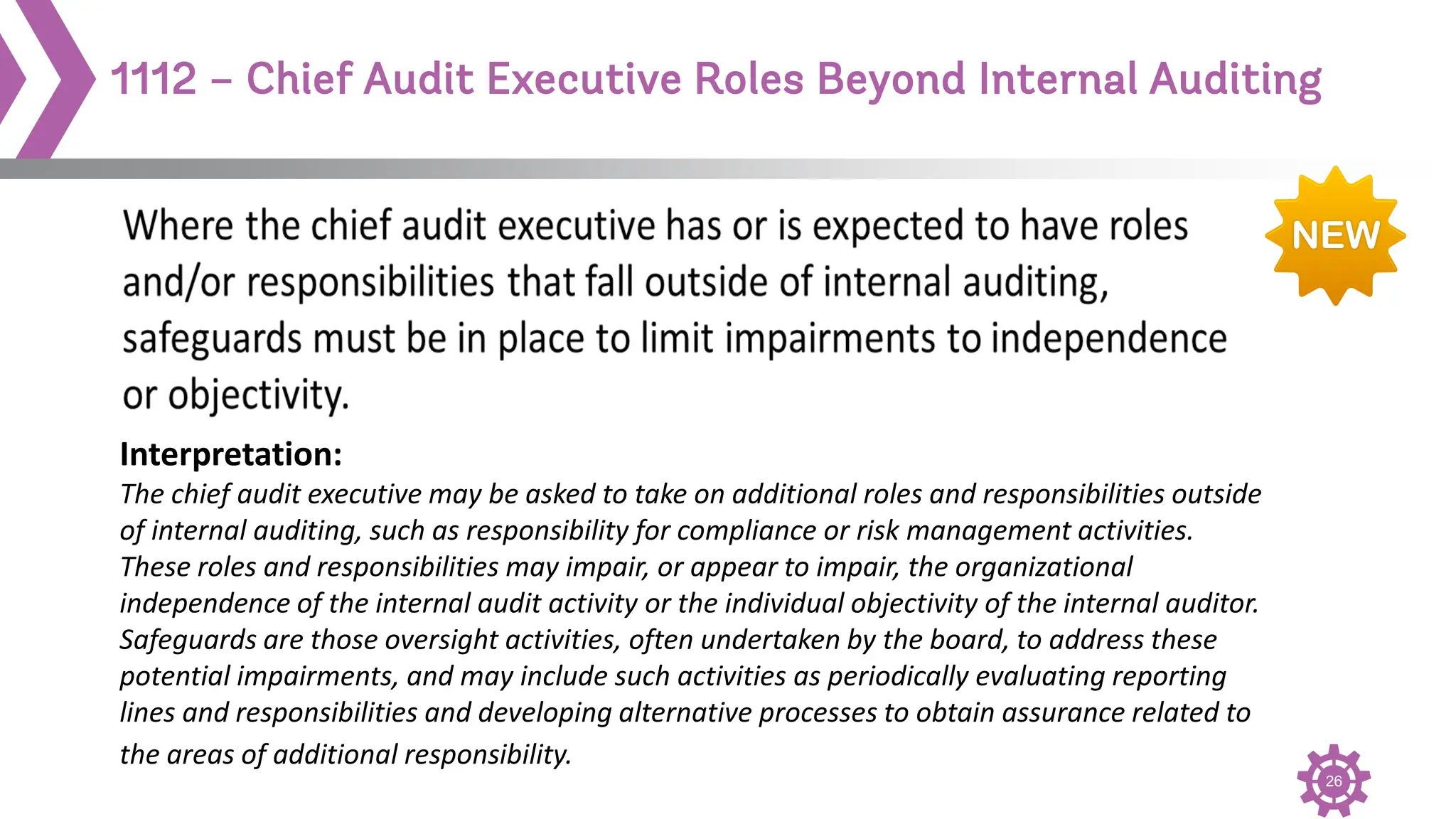 26
1112 – Chief Audit Executive Roles Beyond Internal Auditing
Interpretation:
The chief audit executive may be asked to take on additional roles and responsibilities outside
of internal auditing, such as responsibility for compliance or risk management activities.
These roles and responsibilities may impair, or appear to impair, the organizational
independence of the internal audit activity or the individual objectivity of the internal auditor.
Safeguards are those oversight activities, often undertaken by the board, to address these
potential impairments, and may include such activities as periodically evaluating reporting
lines and responsibilities and developing alternative processes to obtain assurance related to
the areas of additional responsibility.
 