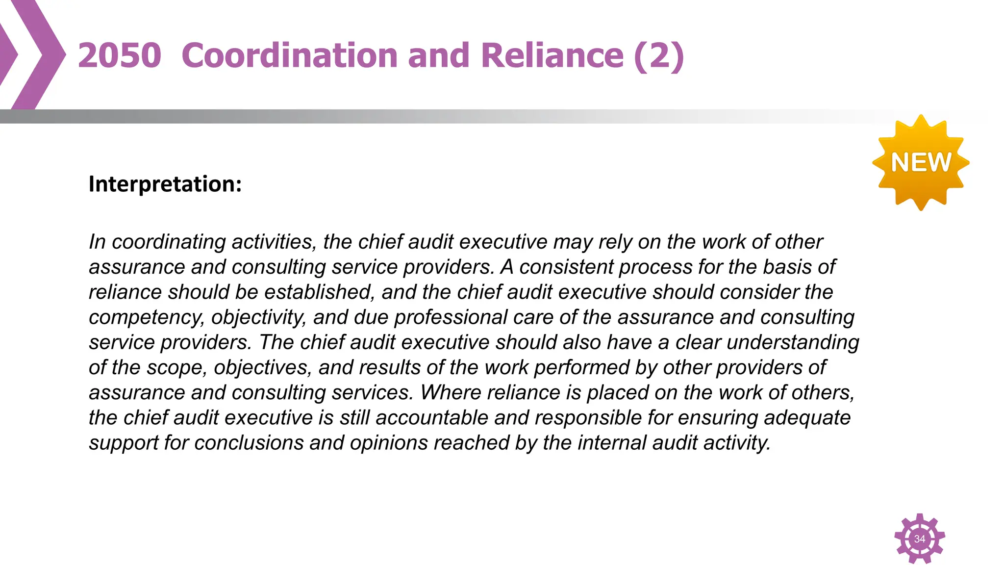 34
2050 Coordination and Reliance (2)
Interpretation:
In coordinating activities, the chief audit executive may rely on the work of other
assurance and consulting service providers. A consistent process for the basis of
reliance should be established, and the chief audit executive should consider the
competency, objectivity, and due professional care of the assurance and consulting
service providers. The chief audit executive should also have a clear understanding
of the scope, objectives, and results of the work performed by other providers of
assurance and consulting services. Where reliance is placed on the work of others,
the chief audit executive is still accountable and responsible for ensuring adequate
support for conclusions and opinions reached by the internal audit activity.
 