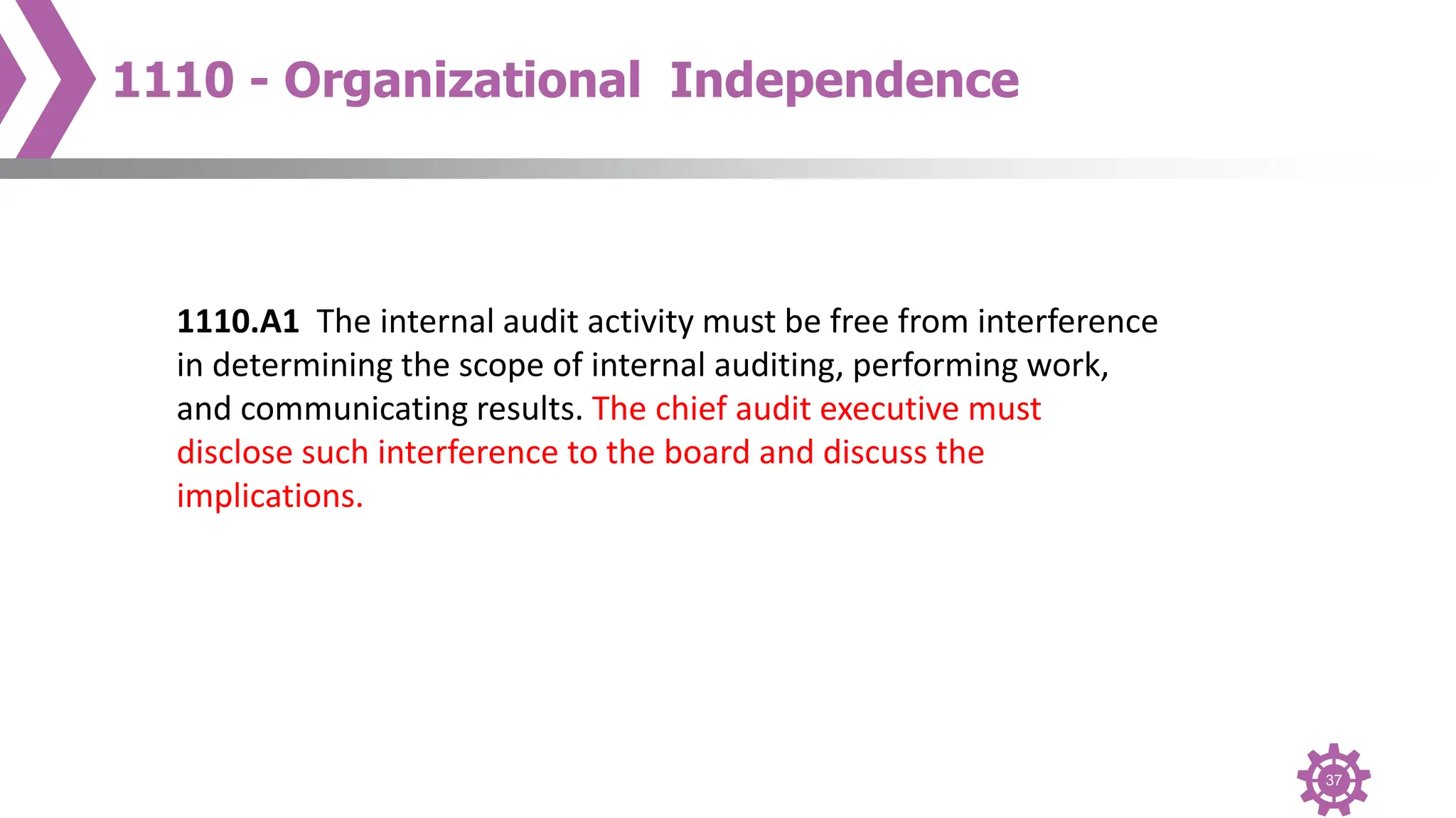 37
1110 - Organizational Independence
1110.A1 The internal audit activity must be free from interference
in determining the scope of internal auditing, performing work,
and communicating results. The chief audit executive must
disclose such interference to the board and discuss the
implications.
 