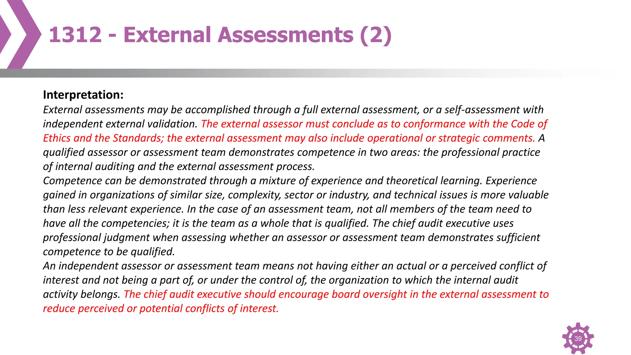 39
1312 - External Assessments (2)
Interpretation:
External assessments may be accomplished through a full external assessment, or a self-assessment with
independent external validation. The external assessor must conclude as to conformance with the Code of
Ethics and the Standards; the external assessment may also include operational or strategic comments. A
qualified assessor or assessment team demonstrates competence in two areas: the professional practice
of internal auditing and the external assessment process.
Competence can be demonstrated through a mixture of experience and theoretical learning. Experience
gained in organizations of similar size, complexity, sector or industry, and technical issues is more valuable
than less relevant experience. In the case of an assessment team, not all members of the team need to
have all the competencies; it is the team as a whole that is qualified. The chief audit executive uses
professional judgment when assessing whether an assessor or assessment team demonstrates sufficient
competence to be qualified.
An independent assessor or assessment team means not having either an actual or a perceived conflict of
interest and not being a part of, or under the control of, the organization to which the internal audit
activity belongs. The chief audit executive should encourage board oversight in the external assessment to
reduce perceived or potential conflicts of interest.
 