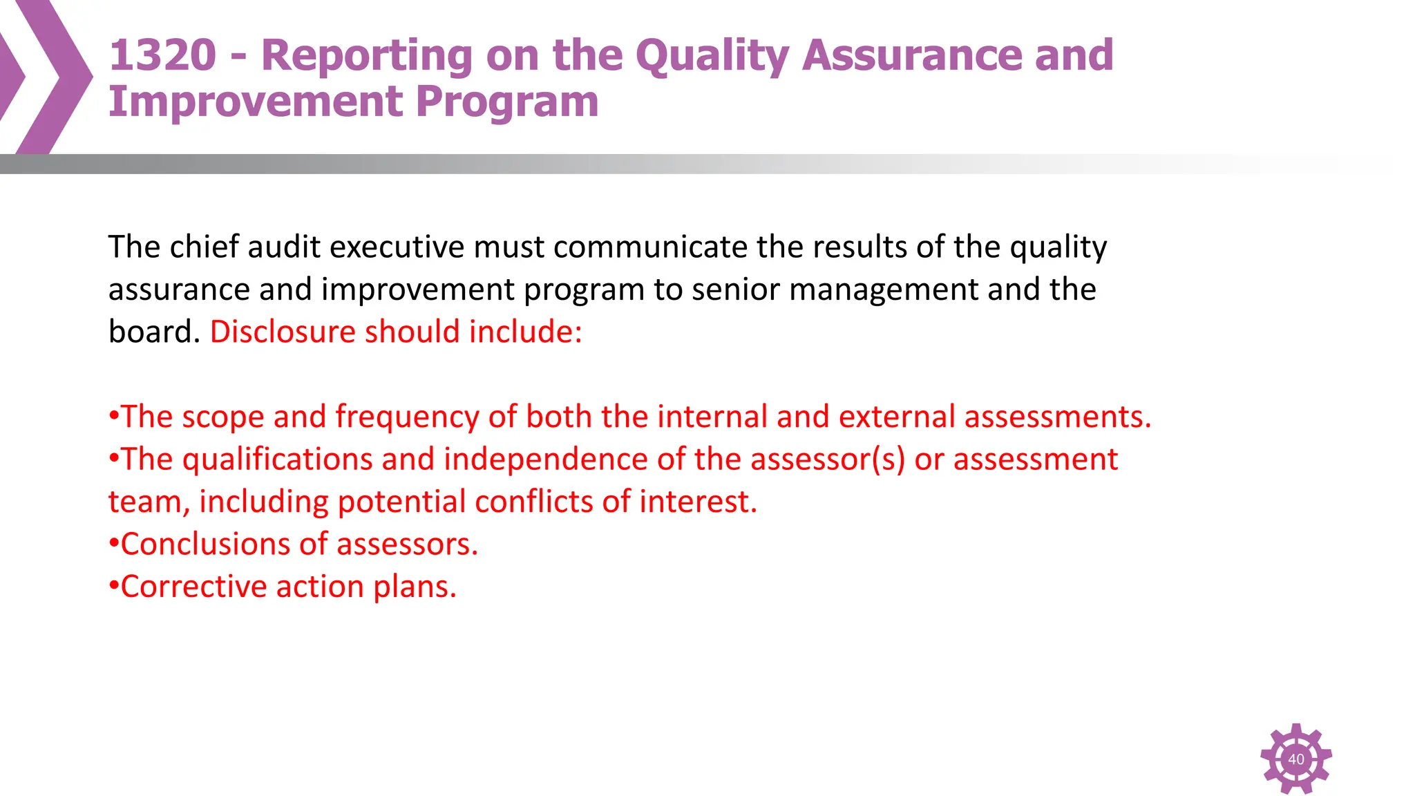 40
1320 - Reporting on the Quality Assurance and
Improvement Program
The chief audit executive must communicate the results of the quality
assurance and improvement program to senior management and the
board. Disclosure should include:
•The scope and frequency of both the internal and external assessments.
•The qualifications and independence of the assessor(s) or assessment
team, including potential conflicts of interest.
•Conclusions of assessors.
•Corrective action plans.
 