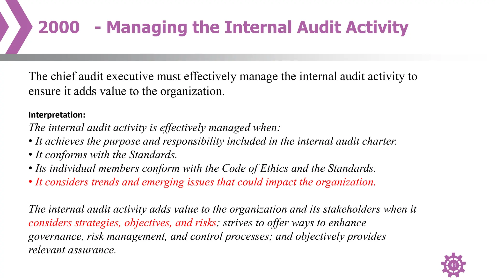 41
2000 - Managing the Internal Audit Activity
The chief audit executive must effectively manage the internal audit activity to
ensure it adds value to the organization.
Interpretation:
The internal audit activity is effectively managed when:
• It achieves the purpose and responsibility included in the internal audit charter.
• It conforms with the Standards.
• Its individual members conform with the Code of Ethics and the Standards.
• It considers trends and emerging issues that could impact the organization.
The internal audit activity adds value to the organization and its stakeholders when it
considers strategies, objectives, and risks; strives to offer ways to enhance
governance, risk management, and control processes; and objectively provides
relevant assurance.
 