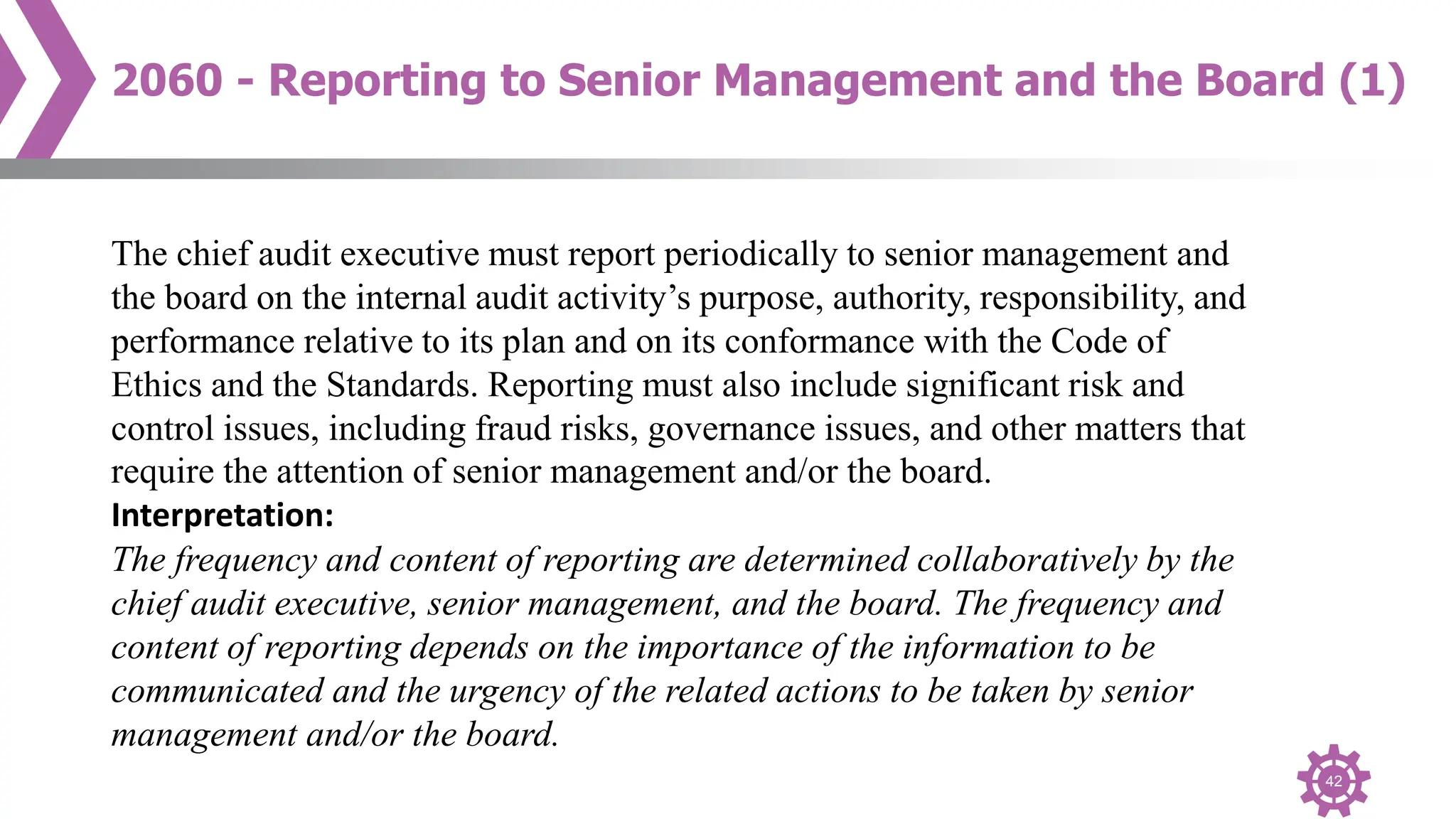 42
2060 - Reporting to Senior Management and the Board (1)
The chief audit executive must report periodically to senior management and
the board on the internal audit activity’s purpose, authority, responsibility, and
performance relative to its plan and on its conformance with the Code of
Ethics and the Standards. Reporting must also include significant risk and
control issues, including fraud risks, governance issues, and other matters that
require the attention of senior management and/or the board.
Interpretation:
The frequency and content of reporting are determined collaboratively by the
chief audit executive, senior management, and the board. The frequency and
content of reporting depends on the importance of the information to be
communicated and the urgency of the related actions to be taken by senior
management and/or the board.
 