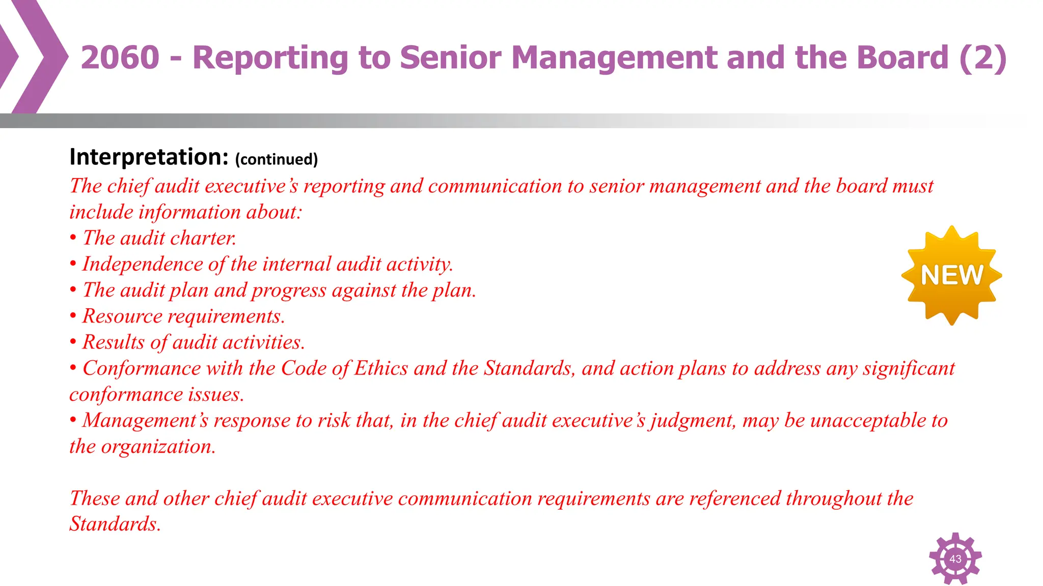 43
2060 - Reporting to Senior Management and the Board (2)
Interpretation: (continued)
The chief audit executive’s reporting and communication to senior management and the board must
include information about:
• The audit charter.
• Independence of the internal audit activity.
• The audit plan and progress against the plan.
• Resource requirements.
• Results of audit activities.
• Conformance with the Code of Ethics and the Standards, and action plans to address any significant
conformance issues.
• Management’s response to risk that, in the chief audit executive’s judgment, may be unacceptable to
the organization.
These and other chief audit executive communication requirements are referenced throughout the
Standards.
 