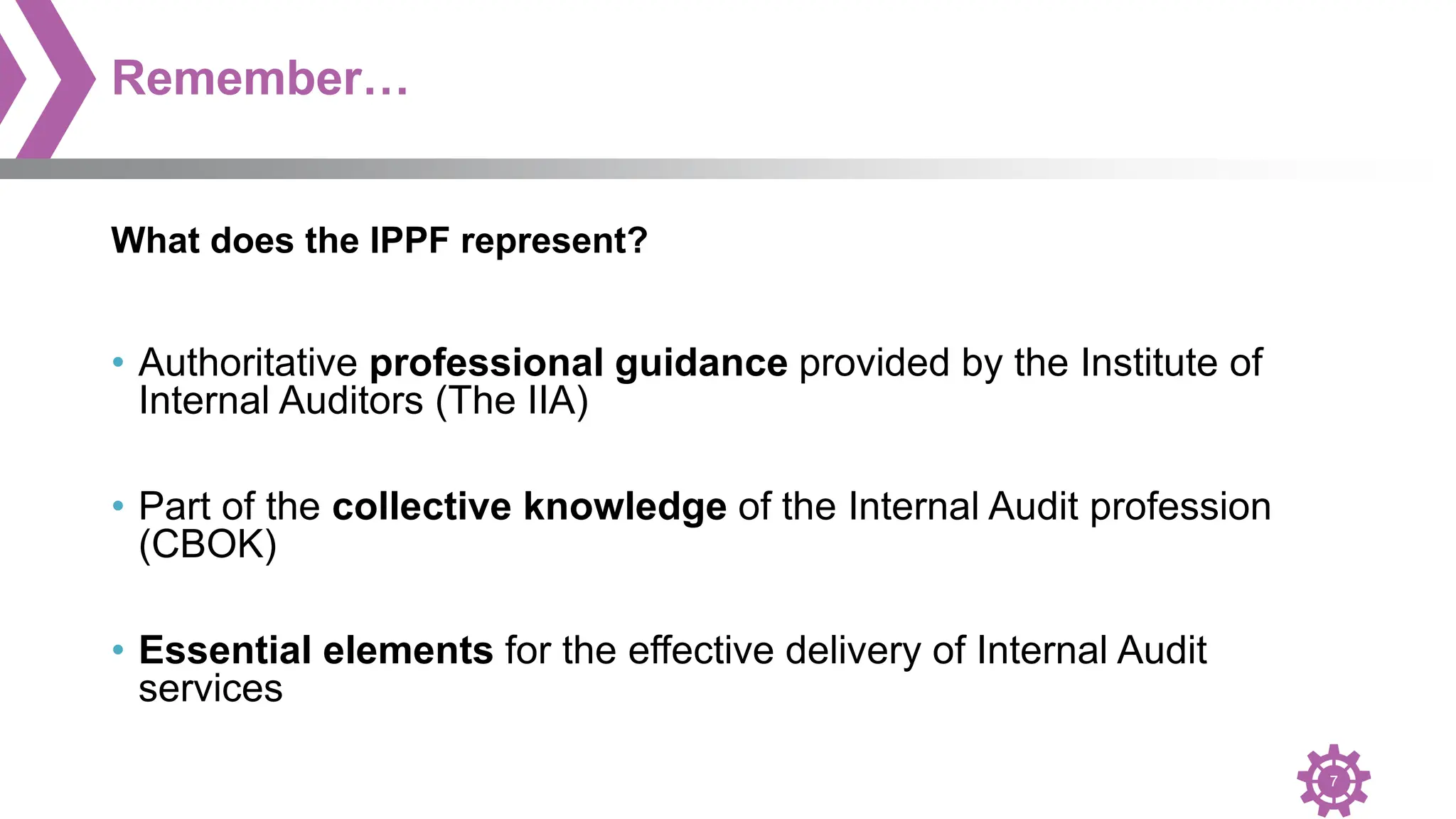 7
Remember…
• Authoritative professional guidance provided by the Institute of
Internal Auditors (The IIA)
• Part of the collective knowledge of the Internal Audit profession
(CBOK)
• Essential elements for the effective delivery of Internal Audit
services
What does the IPPF represent?
 