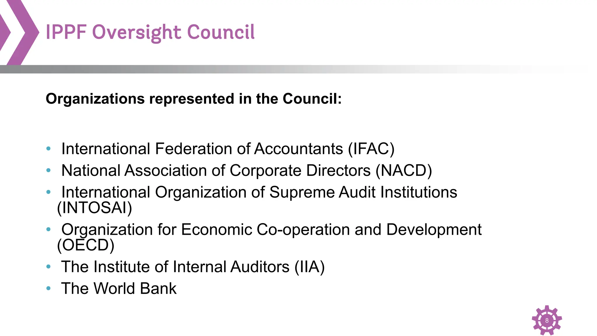 8
IPPF Oversight Council
• International Federation of Accountants (IFAC)
• National Association of Corporate Directors (NACD)
• International Organization of Supreme Audit Institutions
(INTOSAI)
• Organization for Economic Co-operation and Development
(OECD)
• The Institute of Internal Auditors (IIA)
• The World Bank
Organizations represented in the Council:
 