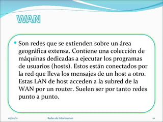 07/02/11 Redes de Información Son redes que se extienden sobre un área geográfica extensa. Contiene una colección de máquinas dedicadas a ejecutar los programas de usuarios (hosts). Estos están conectados por la red que lleva los mensajes de un host a otro. Estas LAN de host acceden a la subred de la WAN por un router. Suelen ser por tanto redes punto a punto. 