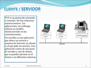 TCP es un protocolo orientado a conexión. No hay relaciones maestro/esclavo. Las aplicaciones, sin embargo, utilizan un modelo cliente/servidor en las comunicaciones.  Un servidor es una aplicación que ofrece un servicio a usuarios de Internet; un cliente es el que pide ese servicio. Una aplicación consta de una parte de servidor y una de cliente, que se pueden ejecutar en el mismo o en diferentes sistemas.  07/02/11 Redes de Información 
