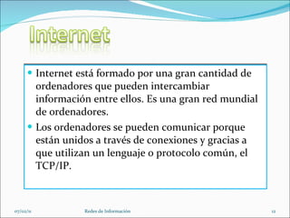 Internet está formado por una gran cantidad de ordenadores que pueden intercambiar información entre ellos. Es una gran red mundial de ordenadores. Los ordenadores se pueden comunicar porque están unidos a través de conexiones y gracias a que utilizan un lenguaje o protocolo común, el TCP/IP. 07/02/11 Redes de Información 