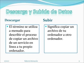 Descargar Subir El término se utiliza a menudo para describir el proceso de copiar un archivo de un servicio en línea a tu propio ordenador.  Significa copiar un archivo de tu ordenador a otro ordenador.  07/02/11 Redes de Información 