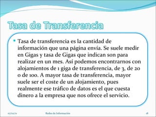 07/02/11 Redes de Información Tasa de transferencia es la cantidad de información que una página envía. Se suele medir en Gigas y tasa de Gigas que indican son para realizar en un mes. Así podemos encontrarnos con alojamientos de 1 giga de transferencia, de 3, de 20 o de 100. A mayor tasa de transferencia, mayor suele ser el coste de un alojamiento, pues realmente ese tráfico de datos es el que cuesta dinero a la empresa que nos ofrece el servicio.  