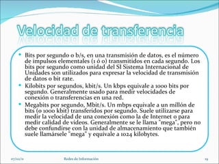 07/02/11 Redes de Información Bits por segundo o b/s, en una transmisión de datos, es el número de impulsos elementales (1 ó 0) transmitidos en cada segundo. Los bits por segundo como unidad del SI Sistema Internacional de Unidades son utilizados para expresar la velocidad de transmisión de datos o bit rate.  Kilobits por segundos, kbit/s. Un kbps equivale a 1000 bits por segundo. Generalmente usado para medir velocidades de conexión o transferencias en una red. Megabits por segundo, Mbit/s. Un mbps equivale a un millón de bits (o 1000 kbit) transferidos por segundo. Suele utilizarse para medir la velocidad de una conexión como la de Internet o para medir calidad de videos. Generalmente se le llama "mega", pero no debe confundirse con la unidad de almacenamiento que también suele llamársele "mega" y equivale a 1024 kilobytes. 