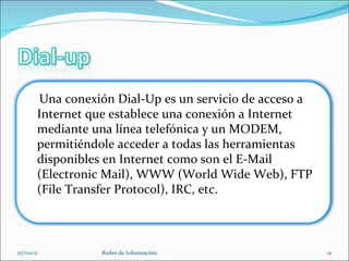 07/02/11 Redes de Información Una conexión Dial-Up es un servicio de acceso a Internet que establece una conexión a Internet mediante una línea telefónica y un MODEM, permitiéndole acceder a todas las herramientas disponibles en Internet como son el E-Mail (Electronic Mail), WWW (World Wide Web), FTP (File Transfer Protocol), IRC, etc. 