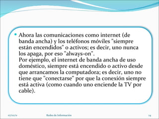 07/02/11 Redes de Información Ahora las comunicaciones como internet (de banda ancha) y los teléfonos móviles "siempre están encendidos" o activos; es decir, uno nunca los apaga, por eso "always-on".  Por ejemplo, el internet de banda ancha de uso doméstico, siempre está encendido o activo desde que arrancamos la computadora; es decir, uno no tiene que "conectarse" por que la conexión siempre está activa (como cuando uno enciende la TV por cable). 