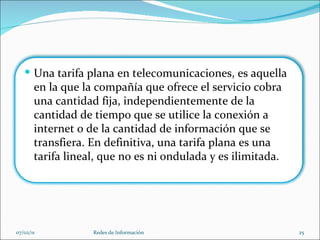 07/02/11 Redes de Información Una tarifa plana en telecomunicaciones, es aquella en la que la compañía que ofrece el servicio cobra una cantidad fija, independientemente de la cantidad de tiempo que se utilice la conexión a internet o de la cantidad de información que se transfiera. En definitiva, una tarifa plana es una tarifa lineal, que no es ni ondulada y es ilimitada. 
