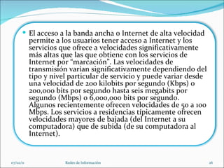 07/02/11 Redes de Información El acceso a la banda ancha o Internet de alta velocidad permite a los usuarios tener acceso a Internet y los servicios que ofrece a velocidades significativamente más altas que las que obtiene con los servicios de Internet por “marcación”. Las velocidades de transmisión varían significativamente dependiendo del tipo y nivel particular de servicio y puede variar desde una velocidad de 200 kilobits por segundo (Kbps) o 200,000 bits por segundo hasta seis megabits por segundo (Mbps) o 6,000,000 bits por segundo. Algunos recientemente ofrecen velocidades de 50 a 100 Mbps. Los servicios a residencias típicamente ofrecen velocidades mayores de bajada (del Internet a su computadora) que de subida (de su computadora al Internet). 