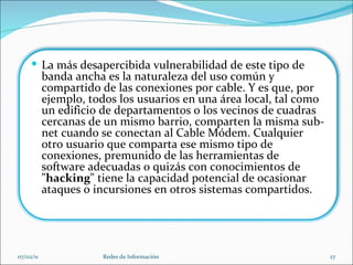 07/02/11 Redes de Información La más desapercibida vulnerabilidad de este tipo de banda ancha es la naturaleza del uso común y compartido de las conexiones por cable. Y es que, por ejemplo, todos los usuarios en una área local, tal como un edificio de departamentos o los vecinos de cuadras cercanas de un mismo barrio, comparten la misma sub-net cuando se conectan al Cable Módem. Cualquier otro usuario que comparta ese mismo tipo de conexiones, premunido de las herramientas de software adecuadas o quizás con conocimientos de " hacking " tiene la capacidad potencial de ocasionar ataques o incursiones en otros sistemas compartidos.   