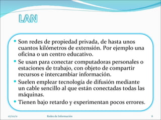 07/02/11 Redes de Información Son redes de propiedad privada, de hasta unos cuantos kilómetros de extensión. Por ejemplo una oficina o un centro educativo. Se usan para conectar computadoras personales o estaciones de trabajo, con objeto de compartir recursos e intercambiar información. Suelen emplear tecnología de difusión mediante un cable sencillo al que están conectadas todas las máquinas.  Tienen bajo retardo y experimentan pocos errores. 