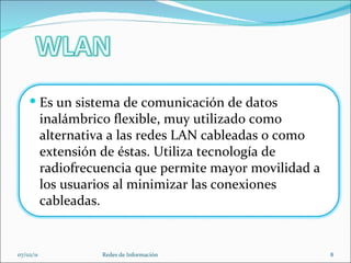 07/02/11 Redes de Información Es un sistema de comunicación de datos inalámbrico flexible, muy utilizado como alternativa a las redes LAN cableadas o como extensión de éstas. Utiliza tecnología de radiofrecuencia que permite mayor movilidad a los usuarios al minimizar las conexiones cableadas. 